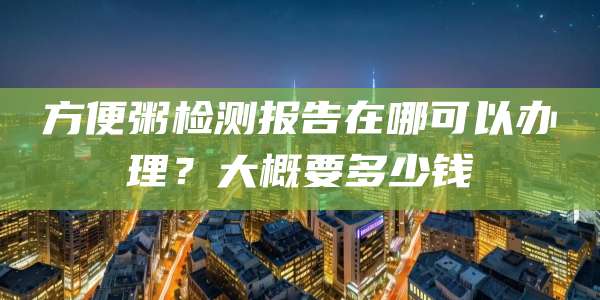 方便粥检测报告在哪可以办理？大概要多少钱