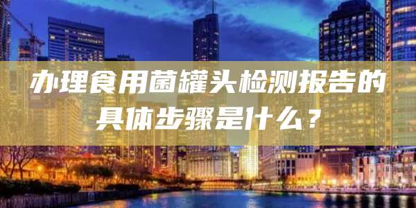 办理食用菌罐头检测报告的具体步骤是什么？