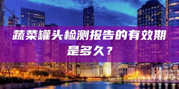 蔬菜罐头检测报告的有效期是多久？