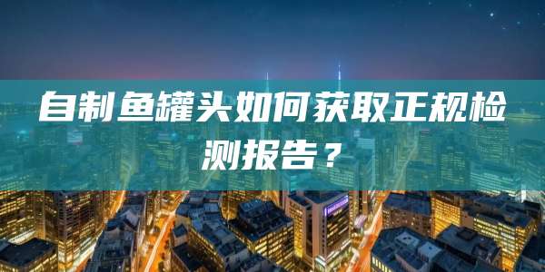 自制鱼罐头如何获取正规检测报告？