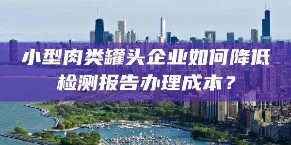 小型肉类罐头企业如何降低检测报告办理成本？