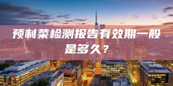预制菜检测报告有效期一般是多久？