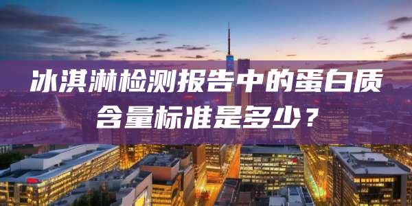 冰淇淋检测报告中的蛋白质含量标准是多少？