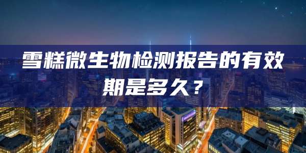 雪糕微生物检测报告的有效期是多久？