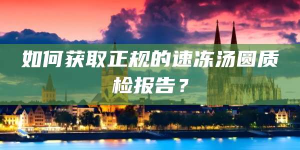 如何获取正规的速冻汤圆质检报告？