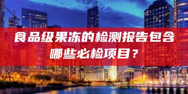 食品级果冻的检测报告包含哪些必检项目?