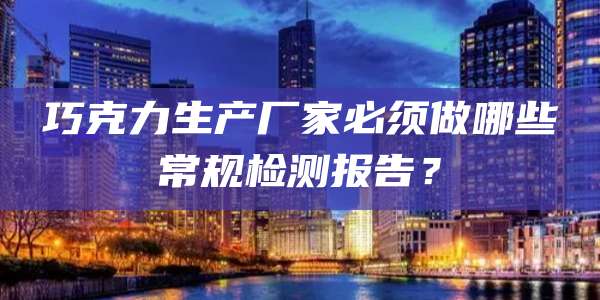 巧克力生产厂家必须做哪些常规检测报告？