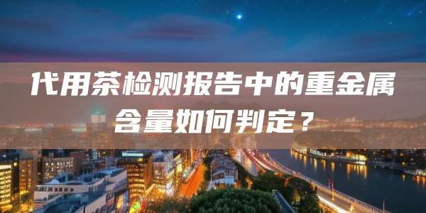 代用茶检测报告中的重金属含量如何判定？