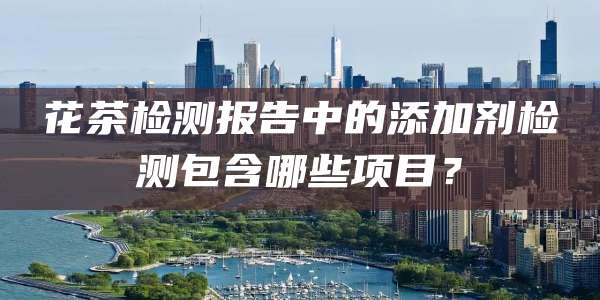 花茶检测报告中的添加剂检测包含哪些项目？