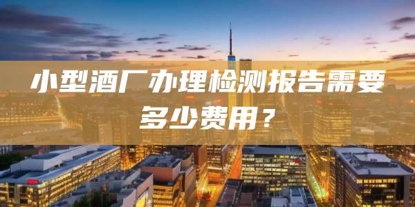 小型酒厂办理检测报告需要多少费用？