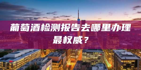 葡萄酒检测报告去哪里办理最权威？