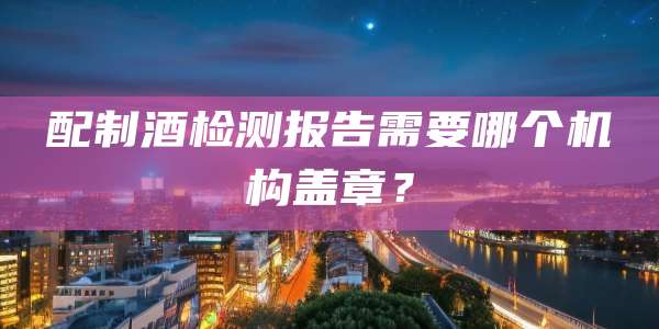配制酒检测报告需要哪个机构盖章？