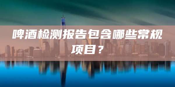 啤酒检测报告包含哪些常规项目？