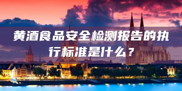 黄酒食品安全检测报告的执行标准是什么？