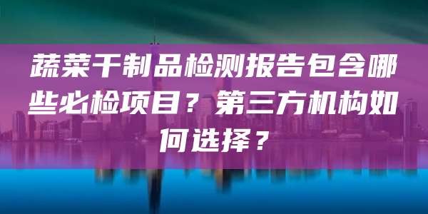 蔬菜干制品检测报告包含哪些必检项目？第三方机构如何选择？