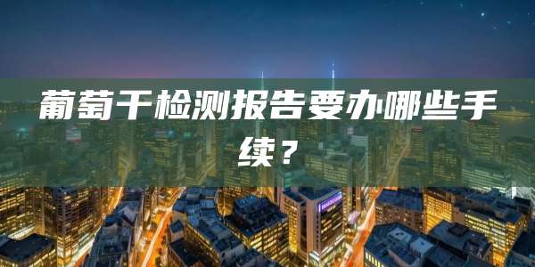 葡萄干检测报告要办哪些手续？