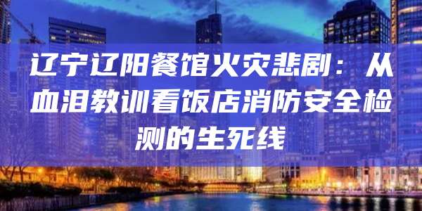 辽宁辽阳餐馆火灾悲剧：从血泪教训看饭店消防安全检测的生死线