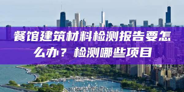 餐馆建筑材料检测报告要怎么办？检测哪些项目