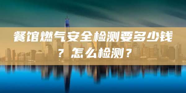 餐馆燃气安全检测要多少钱？怎么检测？