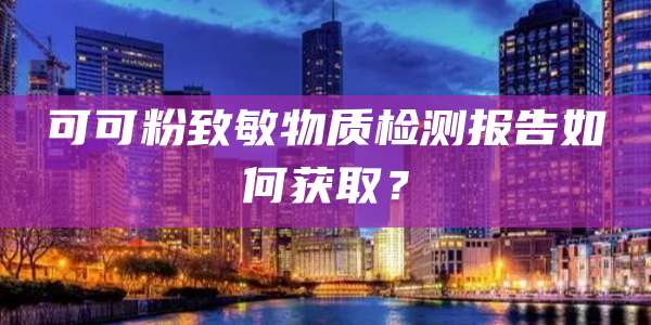 可可粉致敏物质检测报告如何获取？