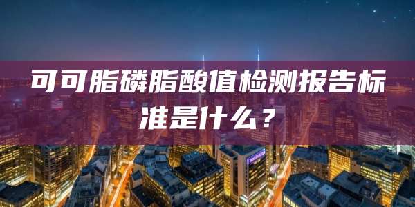 可可脂磷脂酸值检测报告标准是什么？