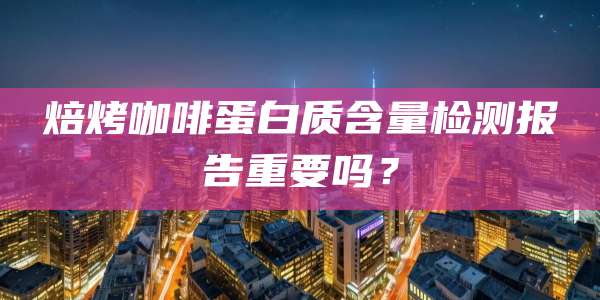 焙烤咖啡蛋白质含量检测报告重要吗？