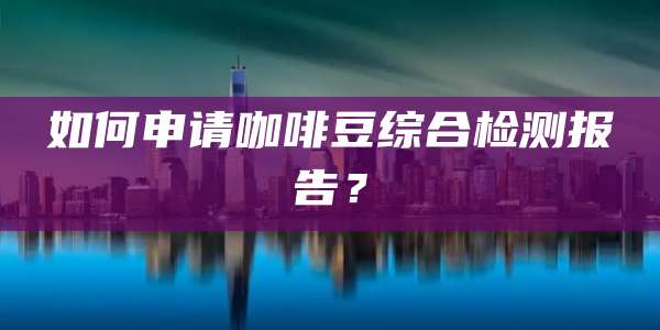 如何申请咖啡豆综合检测报告？