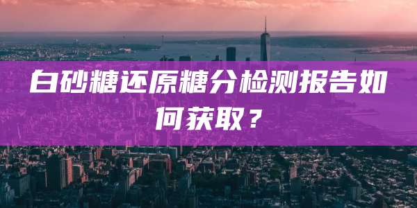 白砂糖还原糖分检测报告如何获取?