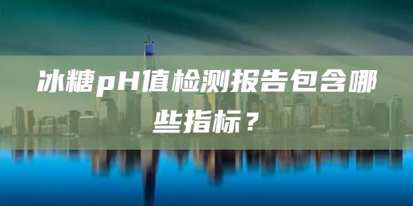 冰糖pH值检测报告包含哪些指标？