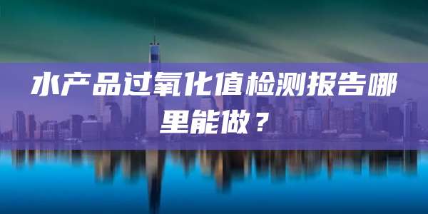 水产品过氧化值检测报告哪里能做？
