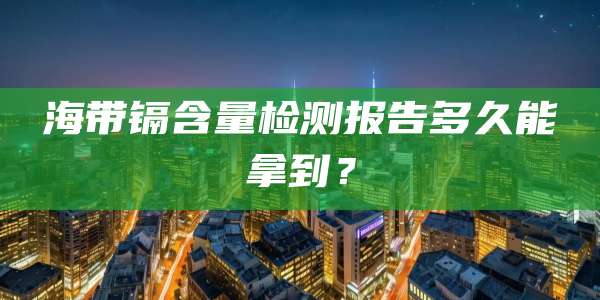 海带镉含量检测报告多久能拿到？