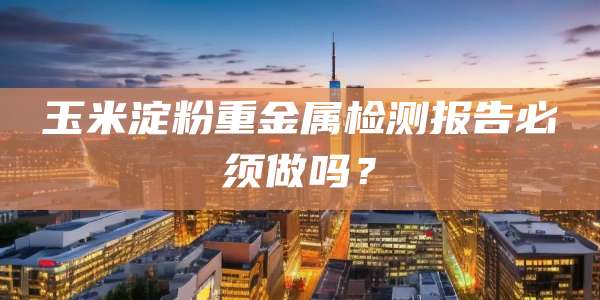 玉米淀粉重金属检测报告必须做吗?