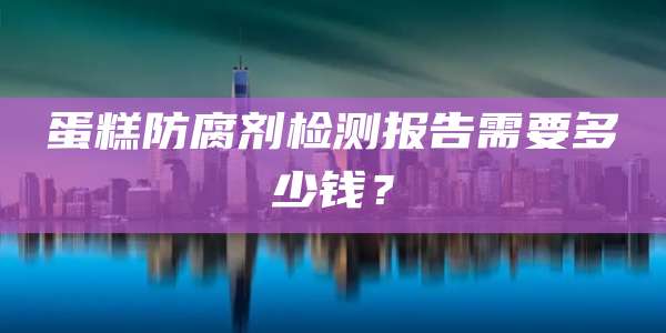 蛋糕防腐剂检测报告需要多少钱?