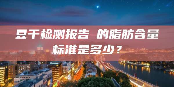 豆干检测报告的脂肪含量标准是多少?