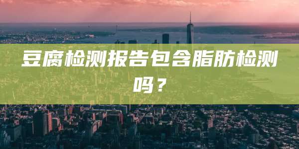 豆腐检测报告包含脂肪检测吗?