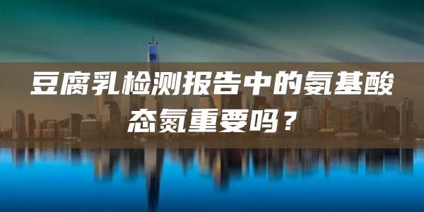 豆腐乳检测报告中的氨基酸态氮重要吗?