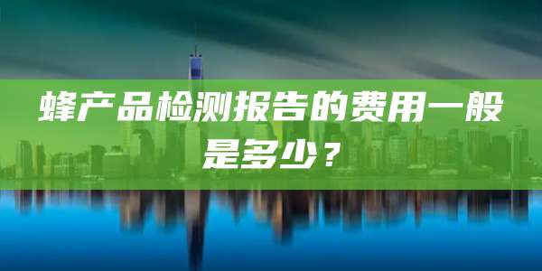 蜂产品检测报告的费用一般是多少?