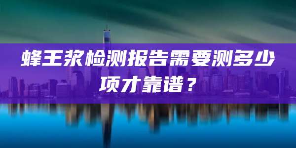 蜂王浆检测报告需要测多少项才靠谱?
