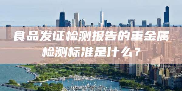食品发证检测报告的重金属检测标准是什么?