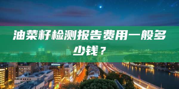 油菜籽检测报告费用一般多少钱?