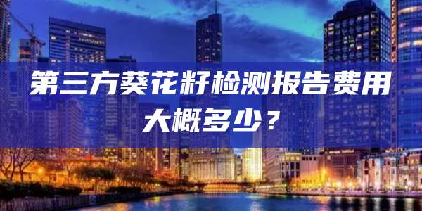 第三方葵花籽检测报告费用大概多少?