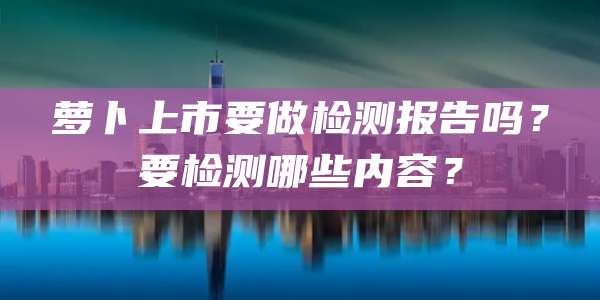 萝卜上市要做检测报告吗?要检测哪些内容?