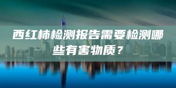 西红柿检测报告需要检测哪些有害物质?