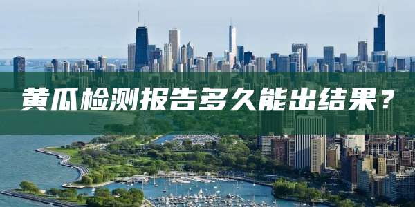 黄瓜检测报告多久能出结果?