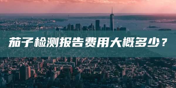 茄子检测报告费用大概多少?