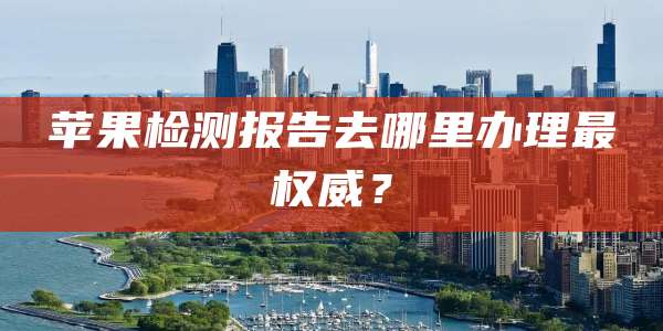 苹果检测报告去哪里办理最权威?
