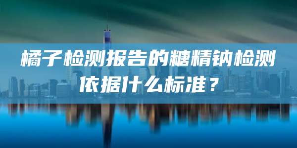 橘子检测报告的糖精钠检测依据什么标准?