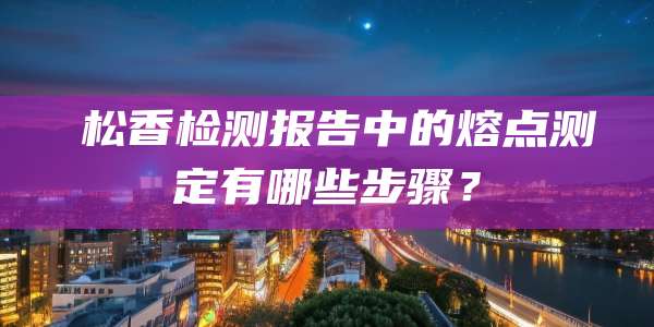 松香检测报告中的熔点测定有哪些步骤?
