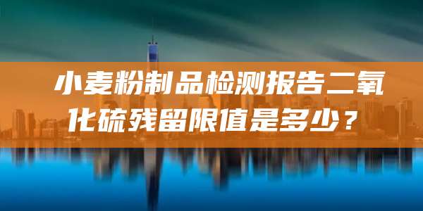小麦粉制品检测报告二氧化硫残留限值是多少?
