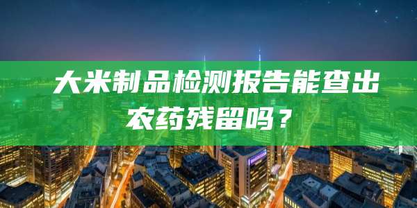 大米制品检测报告能查出农药残留吗?